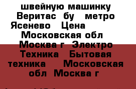 швейную машинку Веритас  бу   метро Ясенево › Цена ­ 2 000 - Московская обл., Москва г. Электро-Техника » Бытовая техника   . Московская обл.,Москва г.